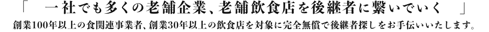 「1社でも多くの老舗企業、老舗飲食店を後継者に繋いでいく」創業100年以上の食関連事業者、創業30年以上の飲食店を対象に完全無償で後継者探しをお手伝いいたします。